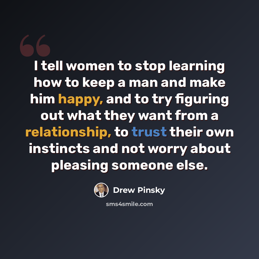 “I tell women to stop learning how to keep a man and make him happy, and to try figuring out what they want from a relationship, to trust their own instincts and not worry about pleasing someone else.” quote by Drew Pinsky