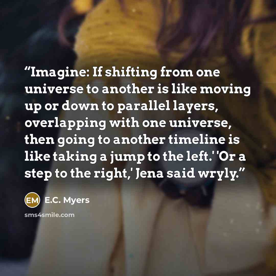 “Imagine: If shifting from one universe to another is like moving up or down to parallel layers, overlapping with one universe, then going to another timeline is like taking a jump to the left.' 'Or a step to the right,' Jena said wryly.” quote by E.C. Myers