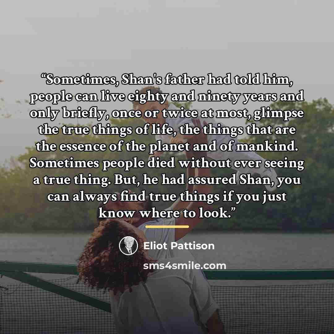 “Sometimes, Shan's father had told him, people can live eighty and ninety years and only briefly, once or twice at most, glimpse the true things of life, the things that are the essence of the planet and of mankind. Sometimes people died without ever seeing a true thing. But, he had assured Shan…” quote by Eliot Pattison