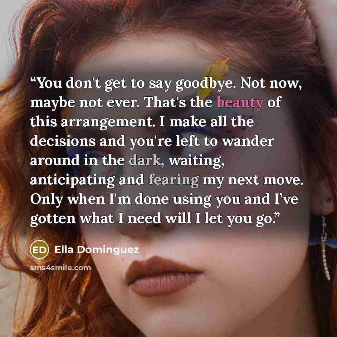 “You don't get to say goodbye. Not now, maybe not ever. That's the beauty of this arrangement. I make all the decisions and you're left to wander around in the dark, waiting, anticipating and fearing my next move. Only when I'm done using you and I’ve gotten what I need will I let you go.” quote by Ella Dominguez
