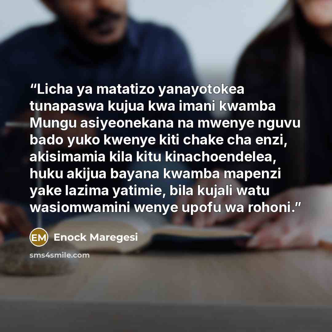 “Licha ya matatizo yanayotokea tunapaswa kujua kwa imani kwamba Mungu asiyeonekana na mwenye nguvu bado yuko kwenye kiti chake cha enzi, akisimamia kila kitu kinachoendelea, huku akijua bayana kwamba mapenzi yake lazima yatimie, bila kujali watu wasiomwamini wenye upofu wa rohoni.” quote by Enock Maregesi