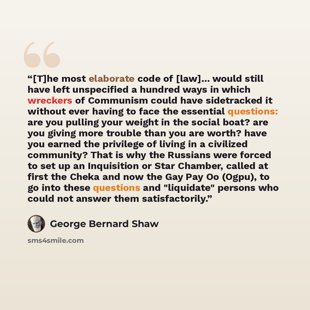 “[T]he most elaborate code of [law]... would still have left unspecified a hundred ways in which wreckers of Communism could have sidetracked it without ever having to face the essential questions: are you pulling your weight in the social boat? are you giving more trouble than you are worth? have…” quote by George Bernard Shaw