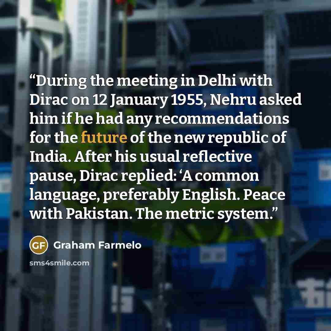 “During the meeting in Delhi with Dirac on 12 January 1955, Nehru asked him if he had any recommendations for the future of the new republic of India. After his usual reflective pause, Dirac replied: ‘A common language, preferably English. Peace with Pakistan. The metric system.” quote by Graham Farmelo