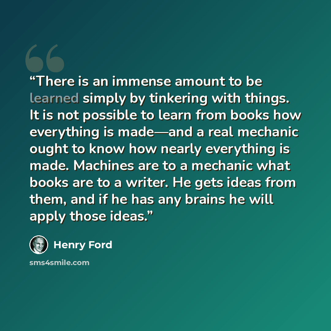 “There is an immense amount to be learned simply by tinkering with things. It is not possible to learn from books how everything is made—and a real mechanic ought to know how nearly everything is made. Machines are to a mechanic what books are to a writer. He gets ideas from them, and if he has any…” quote by Henry Ford