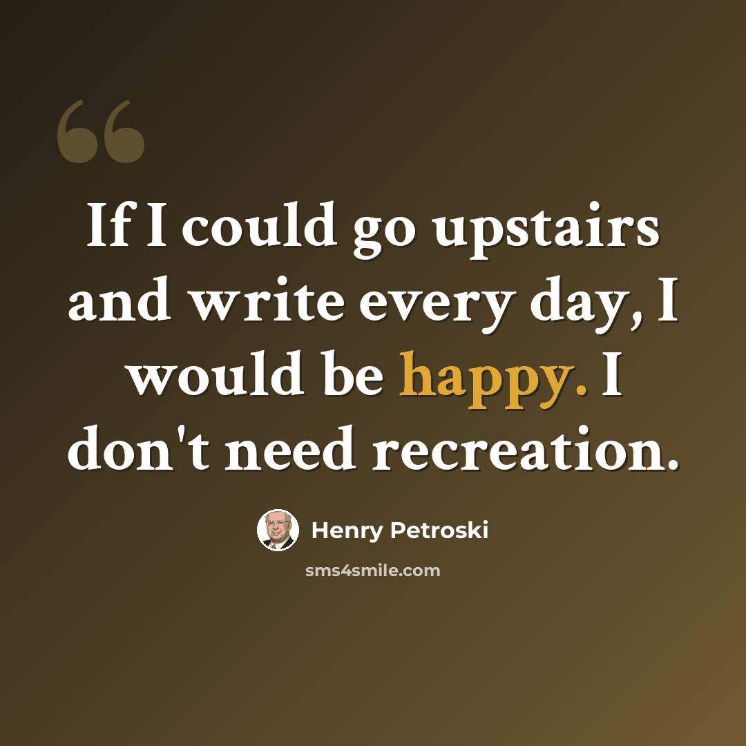 “If I could go upstairs and write every day, I would be happy. I don't need recreation.” quote by Henry Petroski