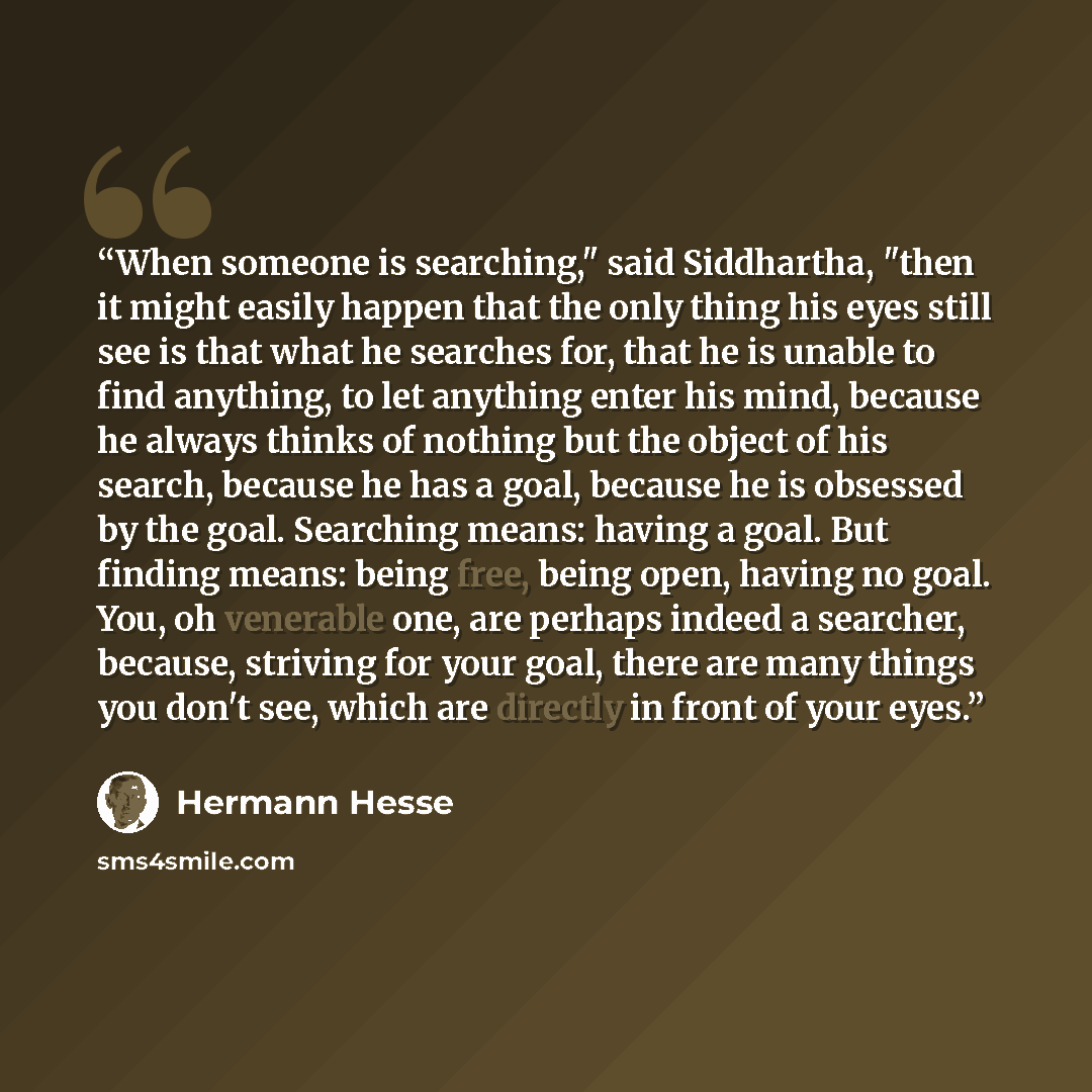 “When someone is searching," said Siddhartha, "then it might easily happen that the only thing his eyes still see is that what he searches for, that he is unable to find anything, to let anything enter his mind, because he always thinks of nothing but the object of his search, because he has a…” quote by Hermann Hesse
