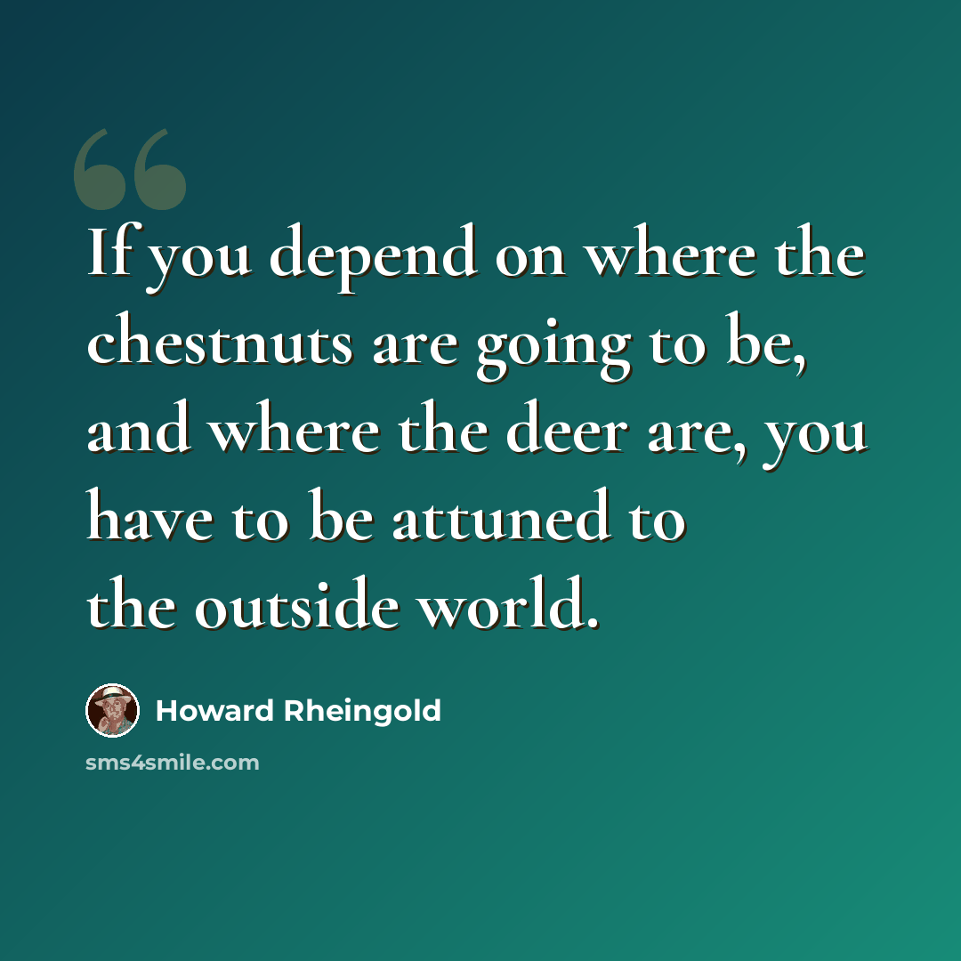 “If you depend on where the chestnuts are going to be, and where the deer are, you have to be attuned to the outside world.” quote by Howard Rheingold