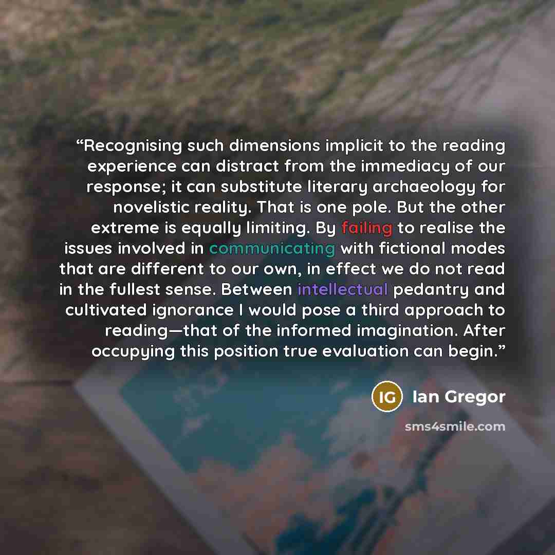 “Recognising such dimensions implicit to the reading experience can distract from the immediacy of our response; it can substitute literary archaeology for novelistic reality. That is one pole. But the other extreme is equally limiting. By failing to realise the issues involved in communicating…” quote by Ian Gregor
