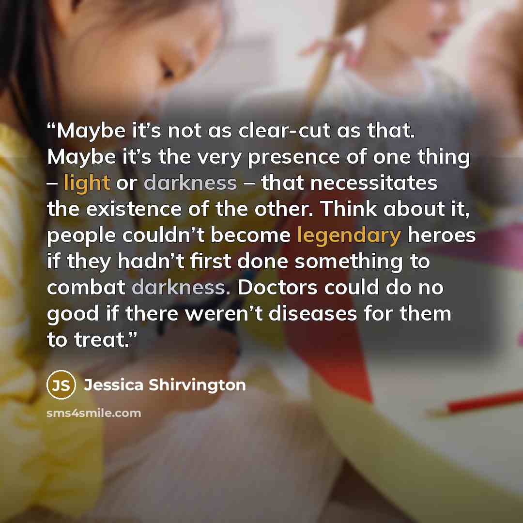 “Maybe it’s not as clear-cut as that. Maybe it’s the very presence of one thing – light or darkness – that necessitates the existence of the other. Think about it, people couldn’t become legendary heroes if they hadn’t first done something to combat darkness. Doctors could do no good if there…” quote by jessica shirvington