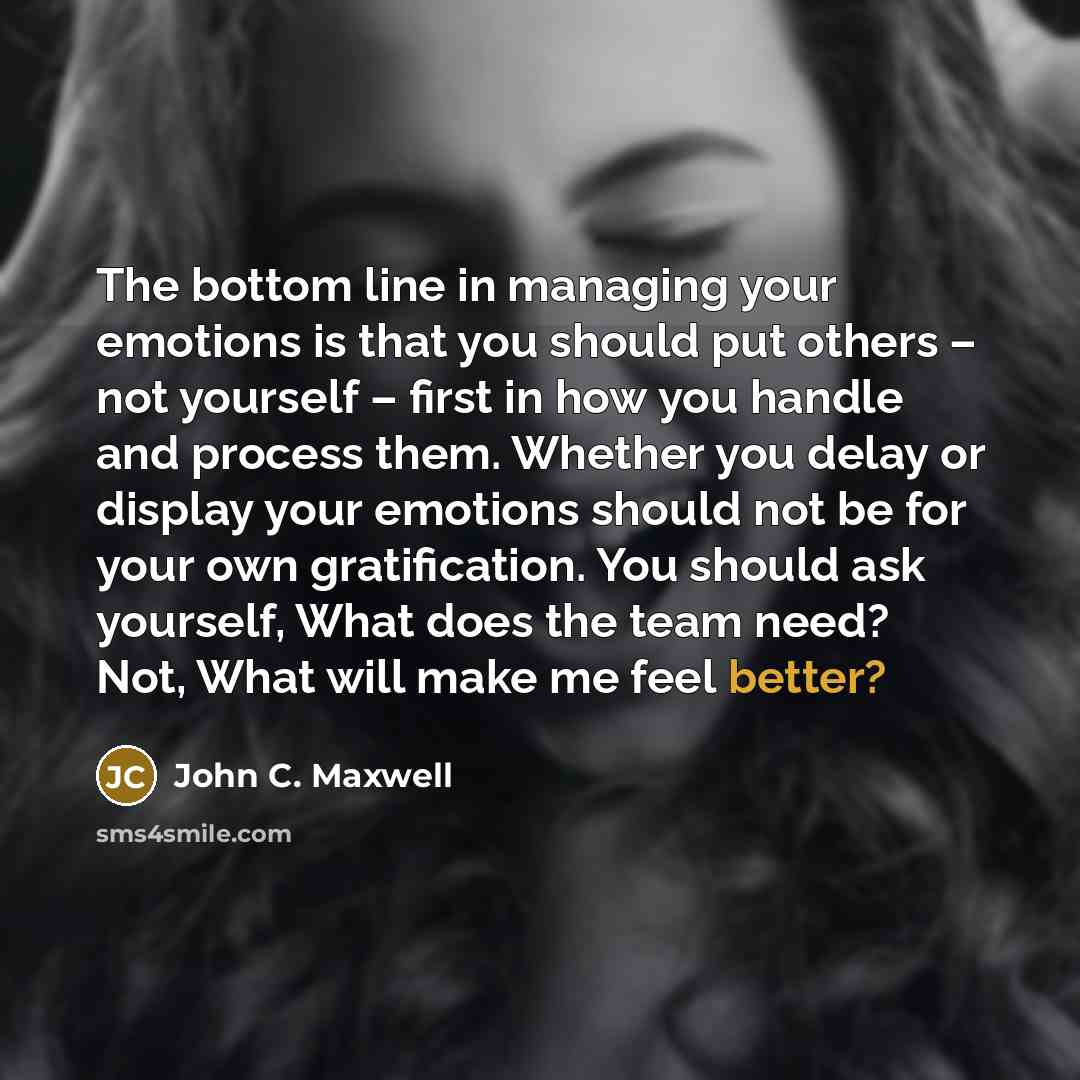 “The bottom line in managing your emotions is that you should put others – not yourself – first in how you handle and process them. Whether you delay or display your emotions should not be for your own gratification. You should ask yourself, What does the team need? Not, What will make me feel…” quote by John C. Maxwell