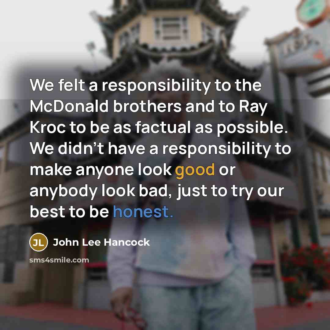 “We felt a responsibility to the McDonald brothers and to Ray Kroc to be as factual as possible. We didn't have a responsibility to make anyone look good or anybody look bad, just to try our best to be honest.” quote by John Lee Hancock