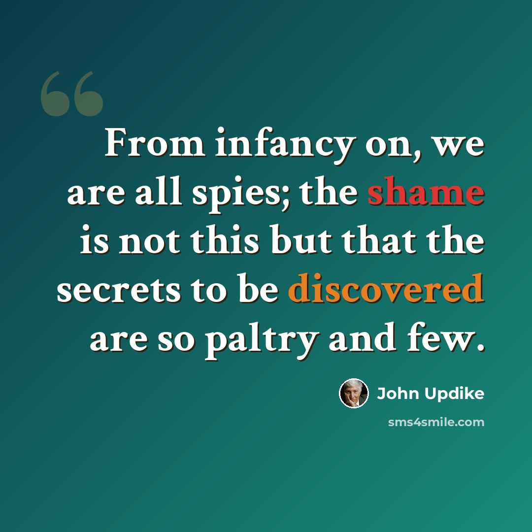 “From infancy on, we are all spies; the shame is not this but that the secrets to be discovered are so paltry and few.” quote by John Updike