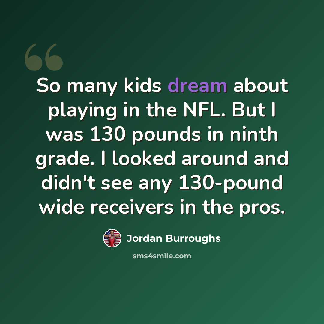 “So many kids dream about playing in the NFL. But I was 130 pounds in ninth grade. I looked around and didn't see any 130-pound wide receivers in the pros.” quote by Jordan Burroughs