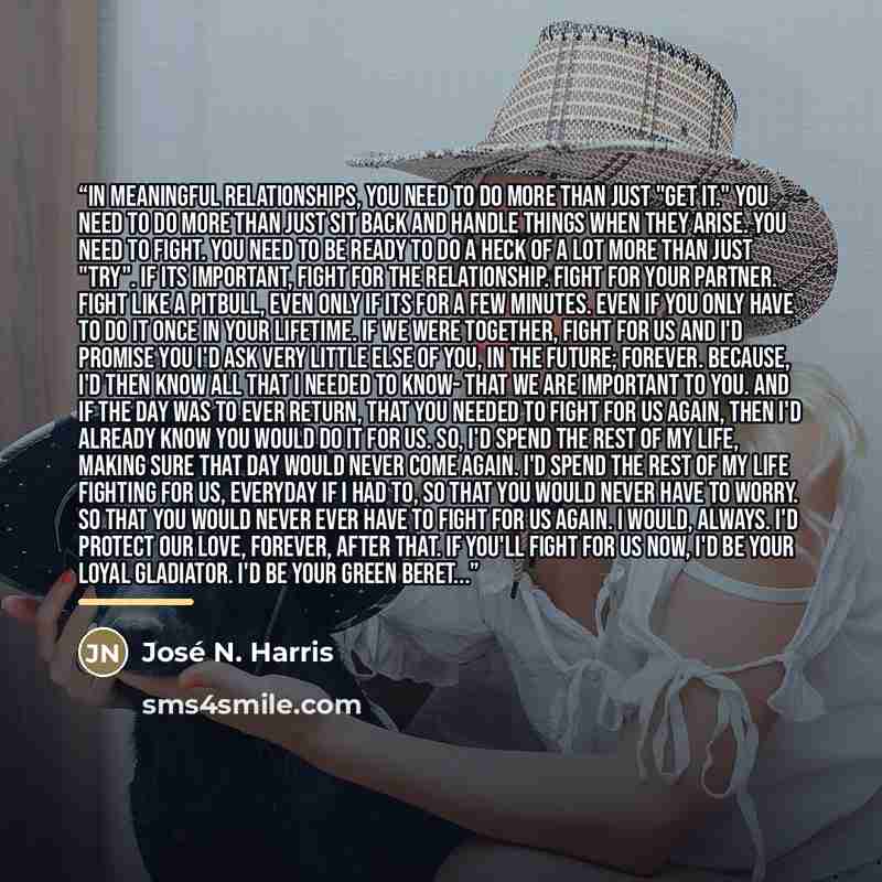 “In meaningful relationships, you need to do more than just "get it." You need to do more than just sit back and handle things when they arise. You need to fight. You need to be ready to do a heck of a lot more than just "try". If its important, fight for the relationship. Fight for your partner…” quote by José N. Harris