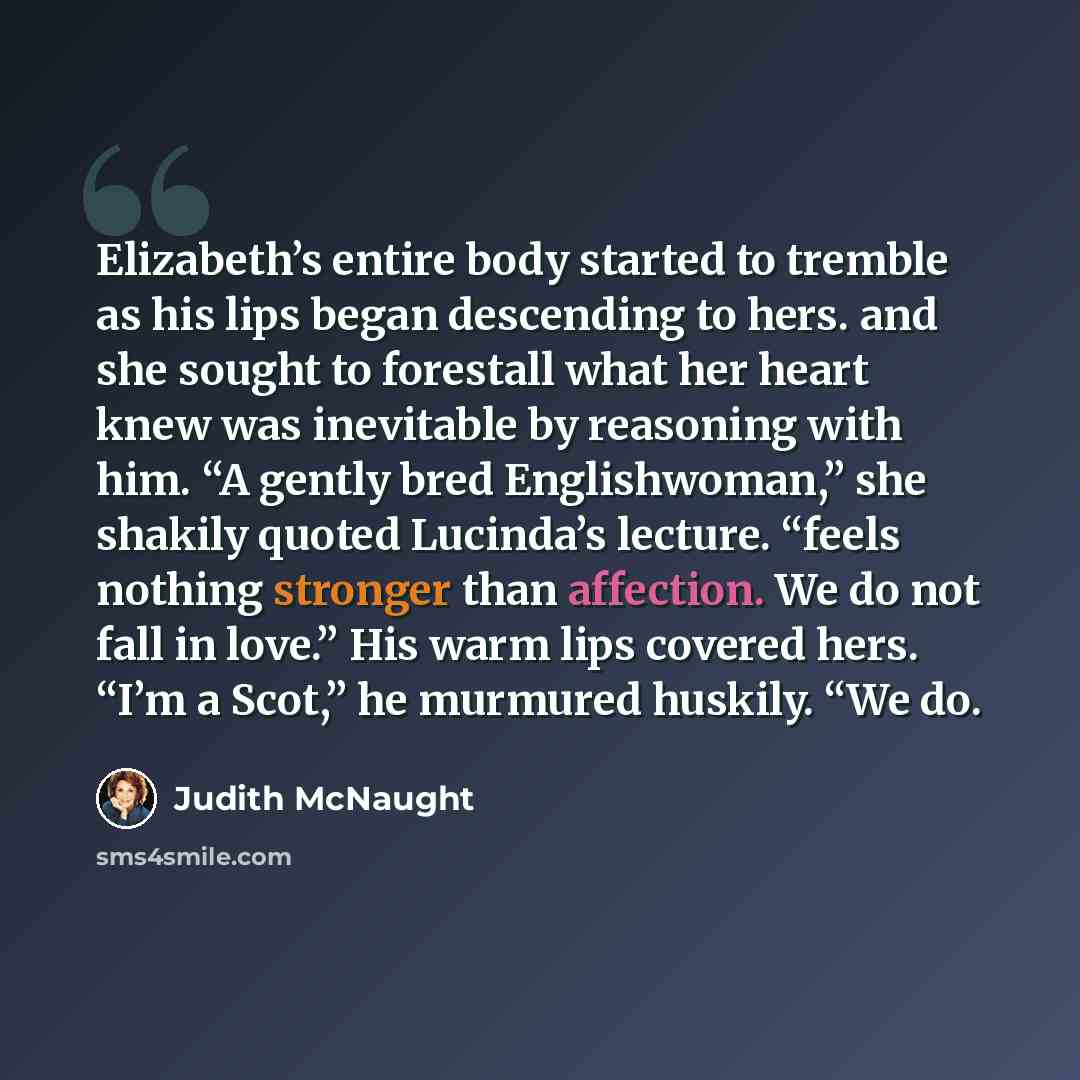 “Elizabeth’s entire body started to tremble as his lips began descending to hers. and she sought to forestall what her heart knew was inevitable by reasoning with him. “A gently bred Englishwoman,” she shakily quoted Lucinda’s lecture. “feels nothing stronger than affection. We do not fall in…” quote by Judith McNaught