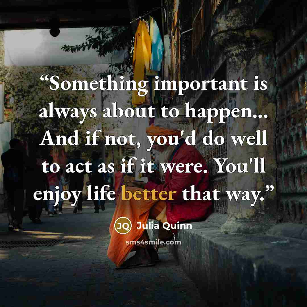 “Something important is always about to happen... And if not, you'd do well to act as if it were. You'll enjoy life better that way.” quote by Julia Quinn