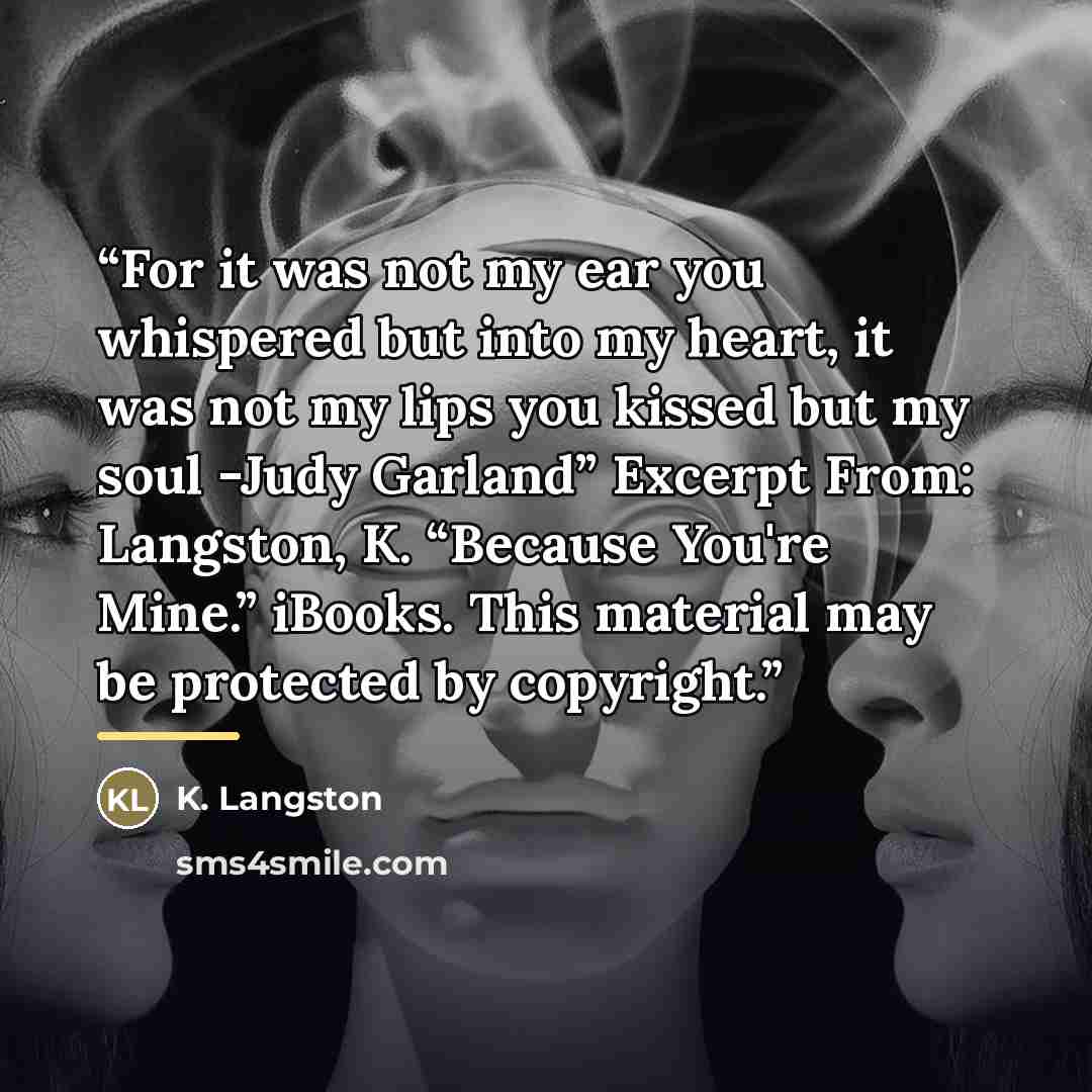 “For it was not my ear you whispered but into my heart, it was not my lips you kissed but my soul -Judy Garland” Excerpt From: Langston, K. “Because You're Mine.” iBooks. This material may be protected by copyright.” quote by K. Langston