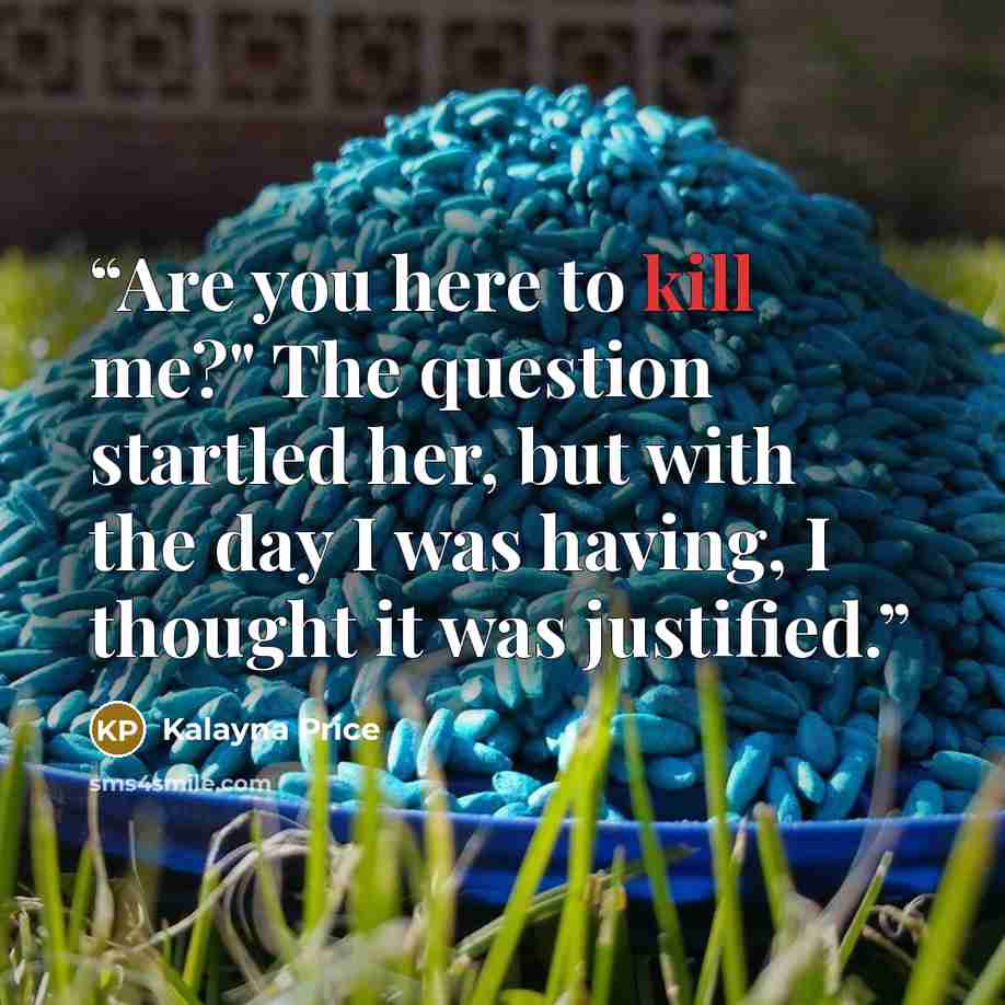 “Are you here to kill me?" The question startled her, but with the day I was having, I thought it was justified.” quote by Kalayna Price