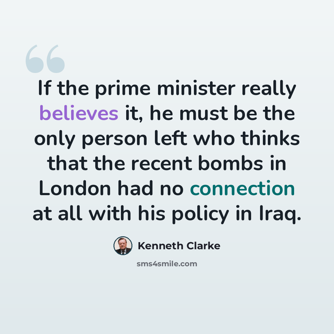 “If the prime minister really believes it, he must be the only person left who thinks that the recent bombs in London had no connection at all with his policy in Iraq.” quote by Kenneth Clarke