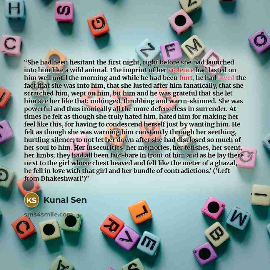 “She had been hesitant the first night, right before she had launched into him like a wild animal. The imprint of her violence had lasted on him well until the morning and while he had been hurt, he had loved the fact that she was into him, that she lusted after him fanatically, that she scratched…” quote by Kunal Sen
