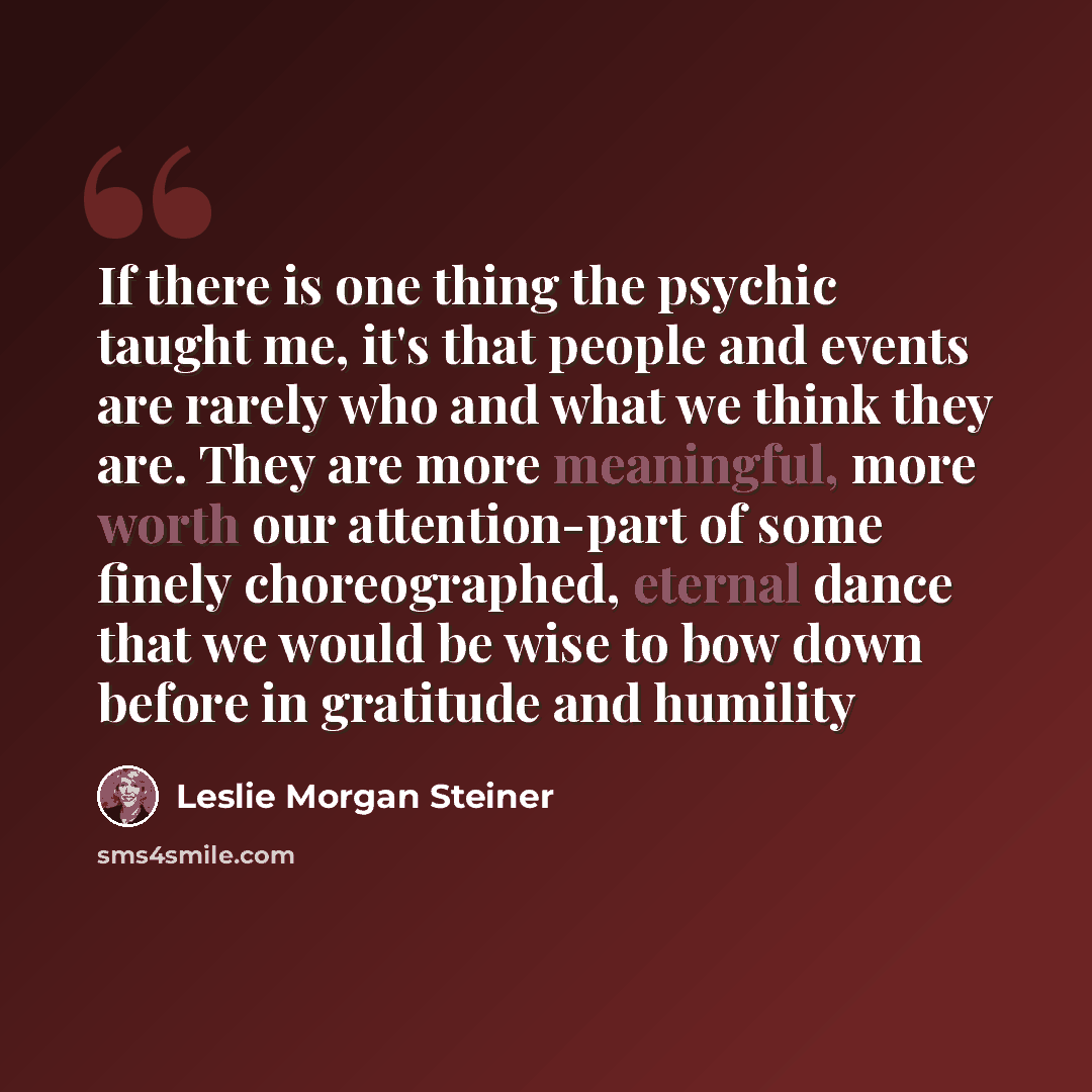 “If there is one thing the psychic taught me, it's that people and events are rarely who and what we think they are. They are more meaningful, more worth our attention-part of some finely choreographed, eternal dance that we would be wise to bow down before in gratitude and humility” quote by Leslie Morgan Steiner
