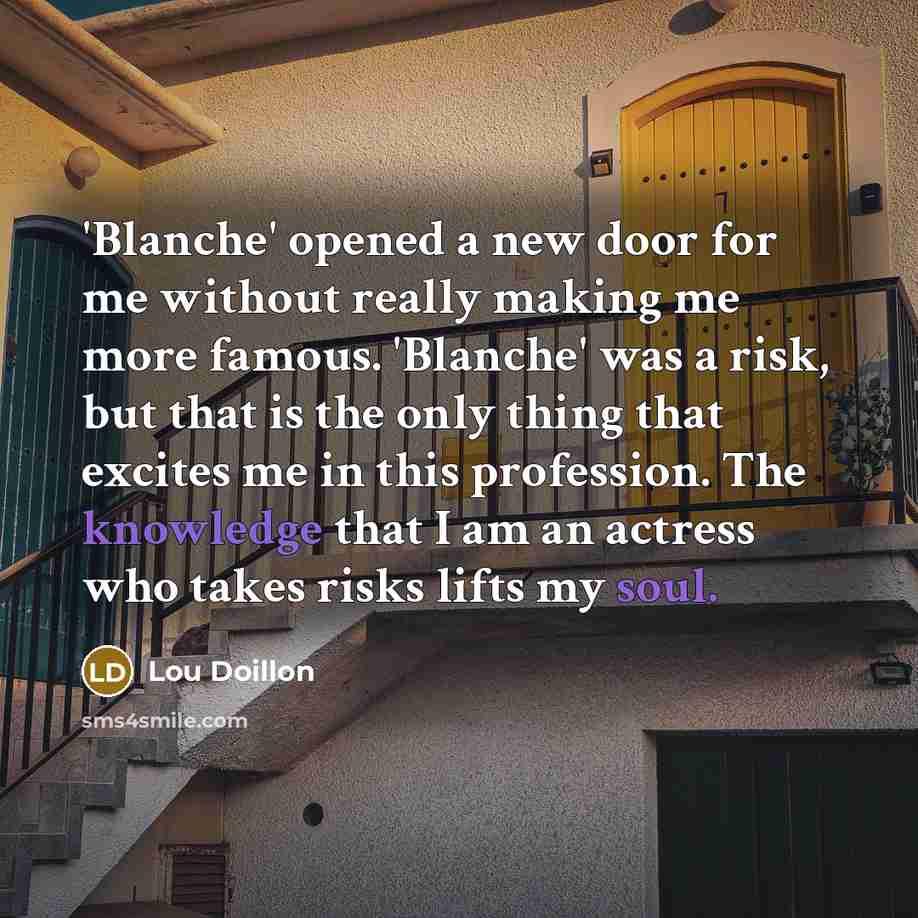 “'Blanche' opened a new door for me without really making me more famous. 'Blanche' was a risk, but that is the only thing that excites me in this profession. The knowledge that I am an actress who takes risks lifts my soul.” quote by Lou Doillon