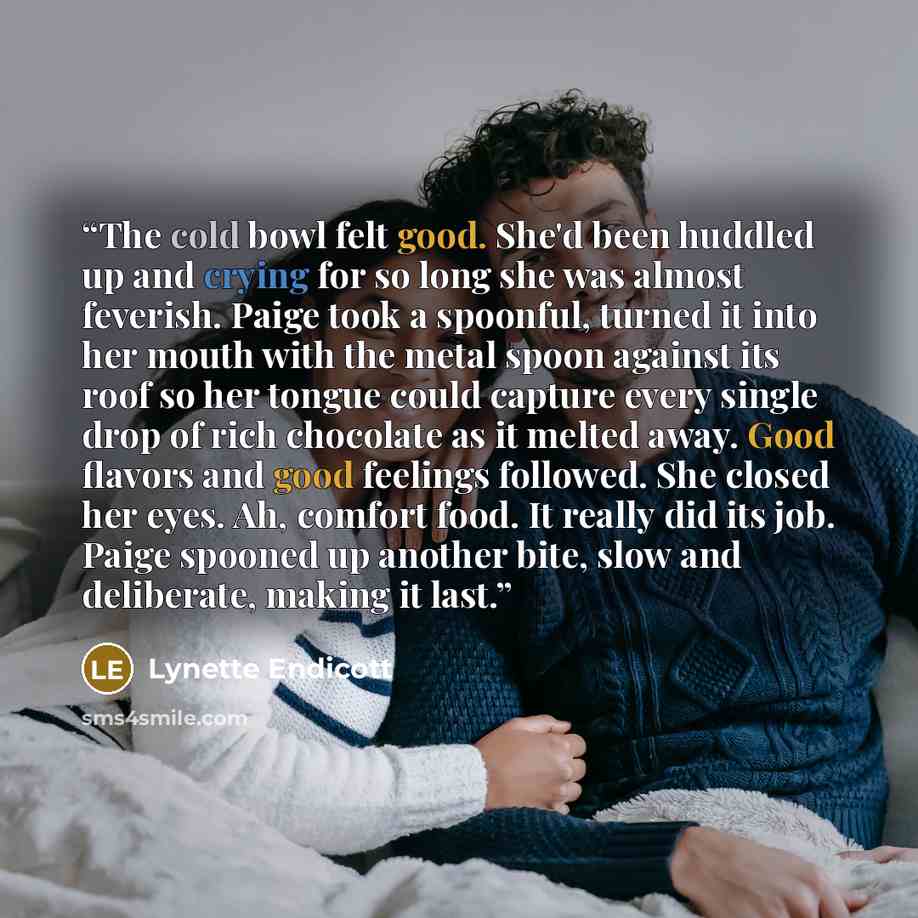 “The cold bowl felt good. She'd been huddled up and crying for so long she was almost feverish. Paige took a spoonful, turned it into her mouth with the metal spoon against its roof so her tongue could capture every single drop of rich chocolate as it melted away. Good flavors and good feelings…” quote by Lynette Endicott