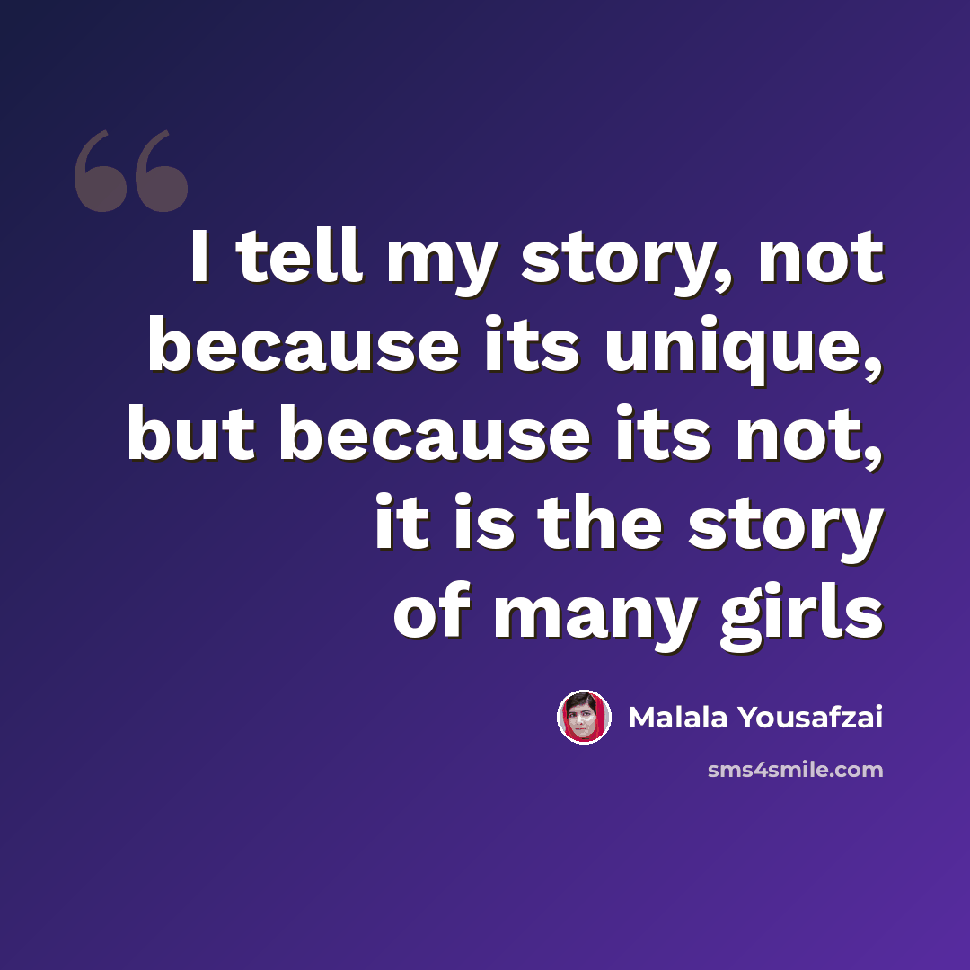 “I tell my story, not because its unique, but because its not, it is the story of many girls” quote by Malala Yousafzai