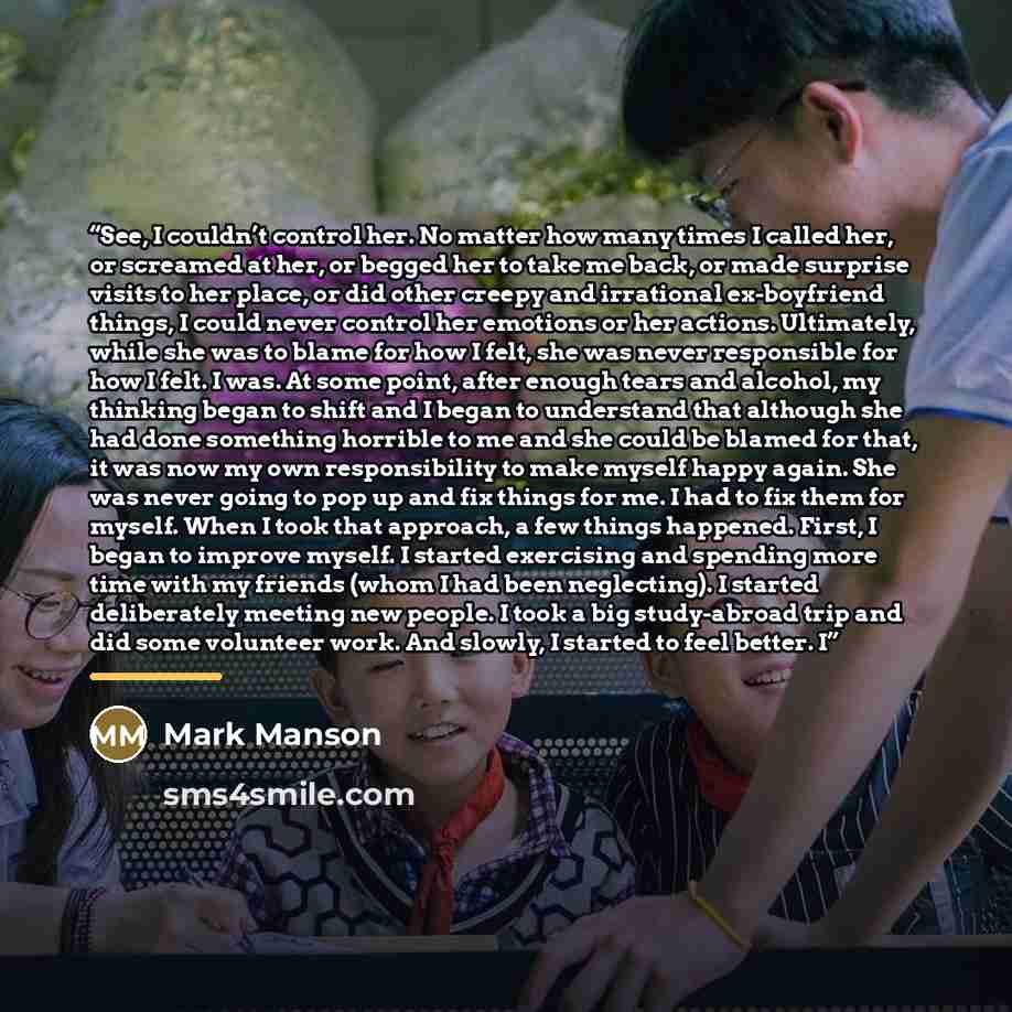 “See, I couldn’t control her. No matter how many times I called her, or screamed at her, or begged her to take me back, or made surprise visits to her place, or did other creepy and irrational ex-boyfriend things, I could never control her emotions or her actions. Ultimately, while she was to blame…” quote by Mark Manson