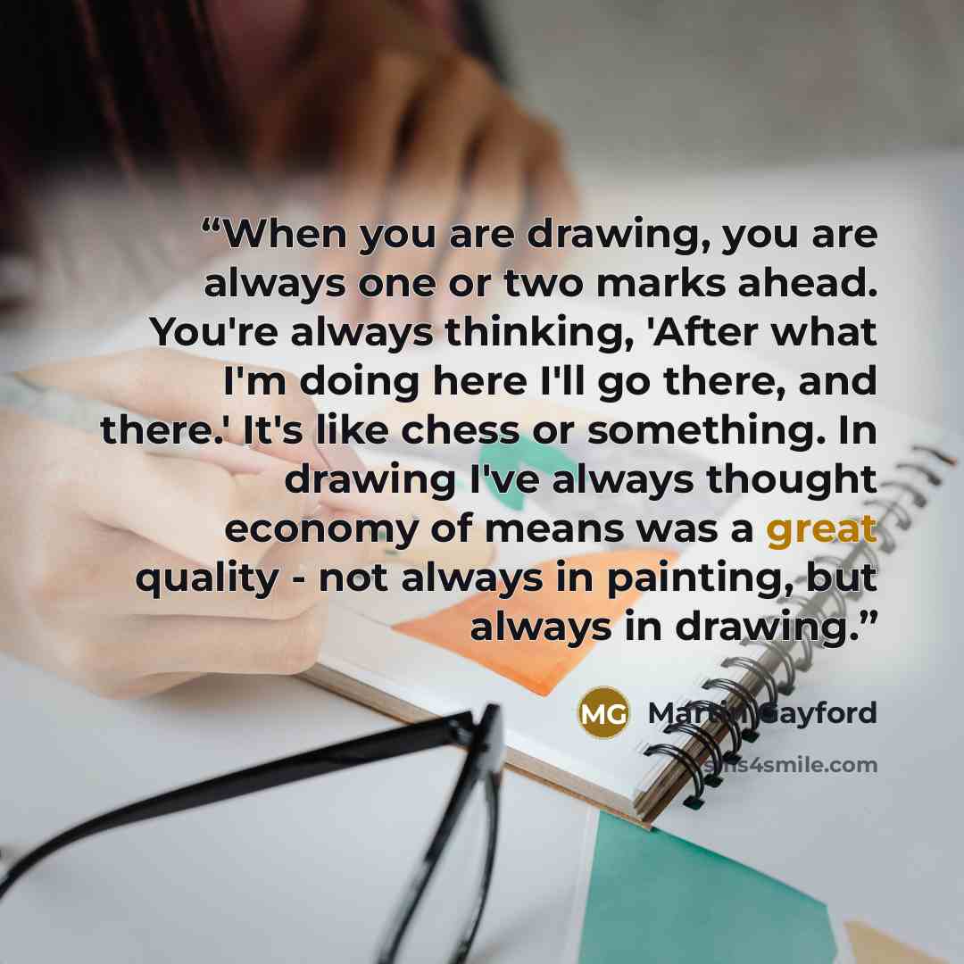 “When you are drawing, you are always one or two marks ahead. You're always thinking, 'After what I'm doing here I'll go there, and there.' It's like chess or something. In drawing I've always thought economy of means was a great quality - not always in painting, but always in drawing.” quote by Martin Gayford