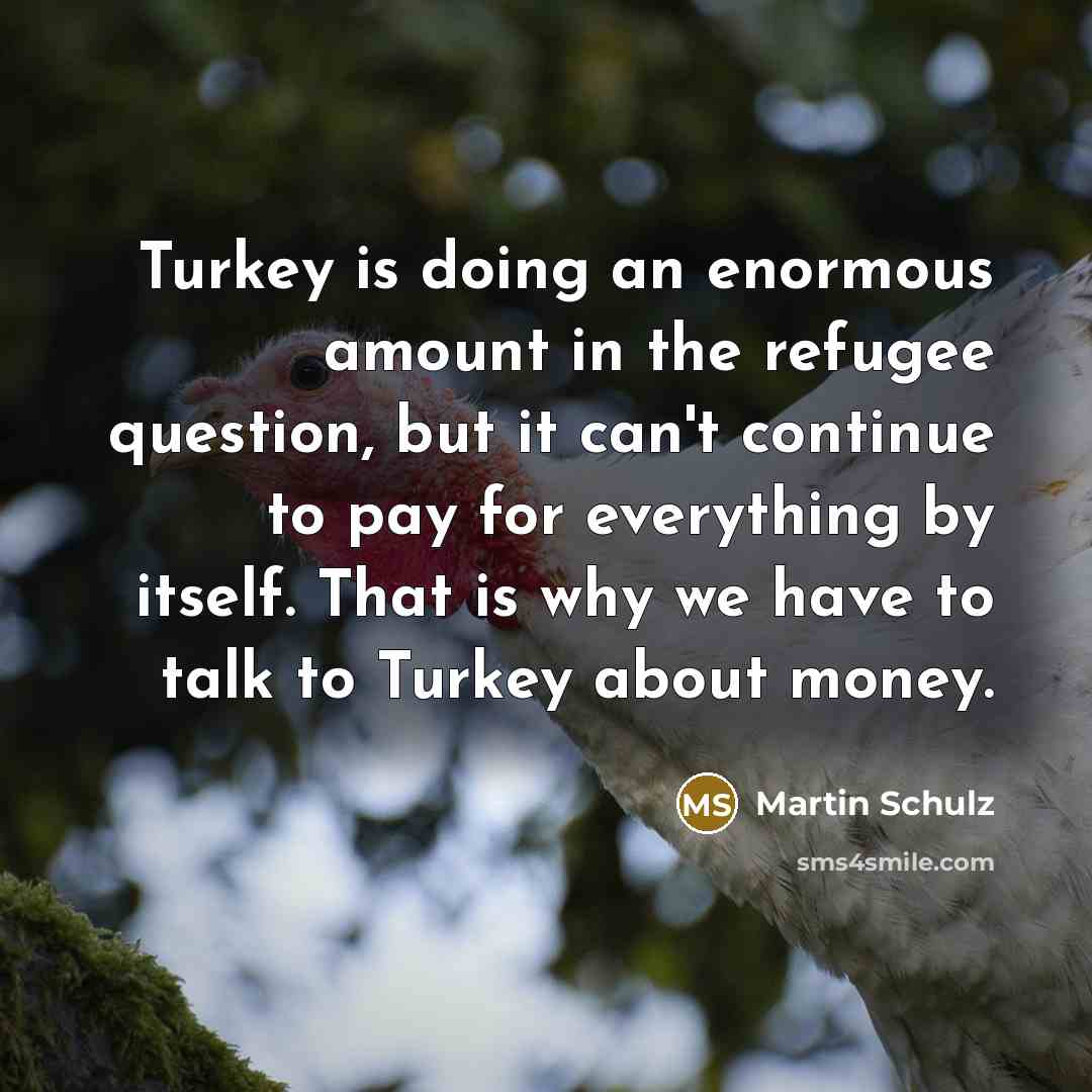 “Turkey is doing an enormous amount in the refugee question, but it can't continue to pay for everything by itself. That is why we have to talk to Turkey about money.” quote by Martin Schulz