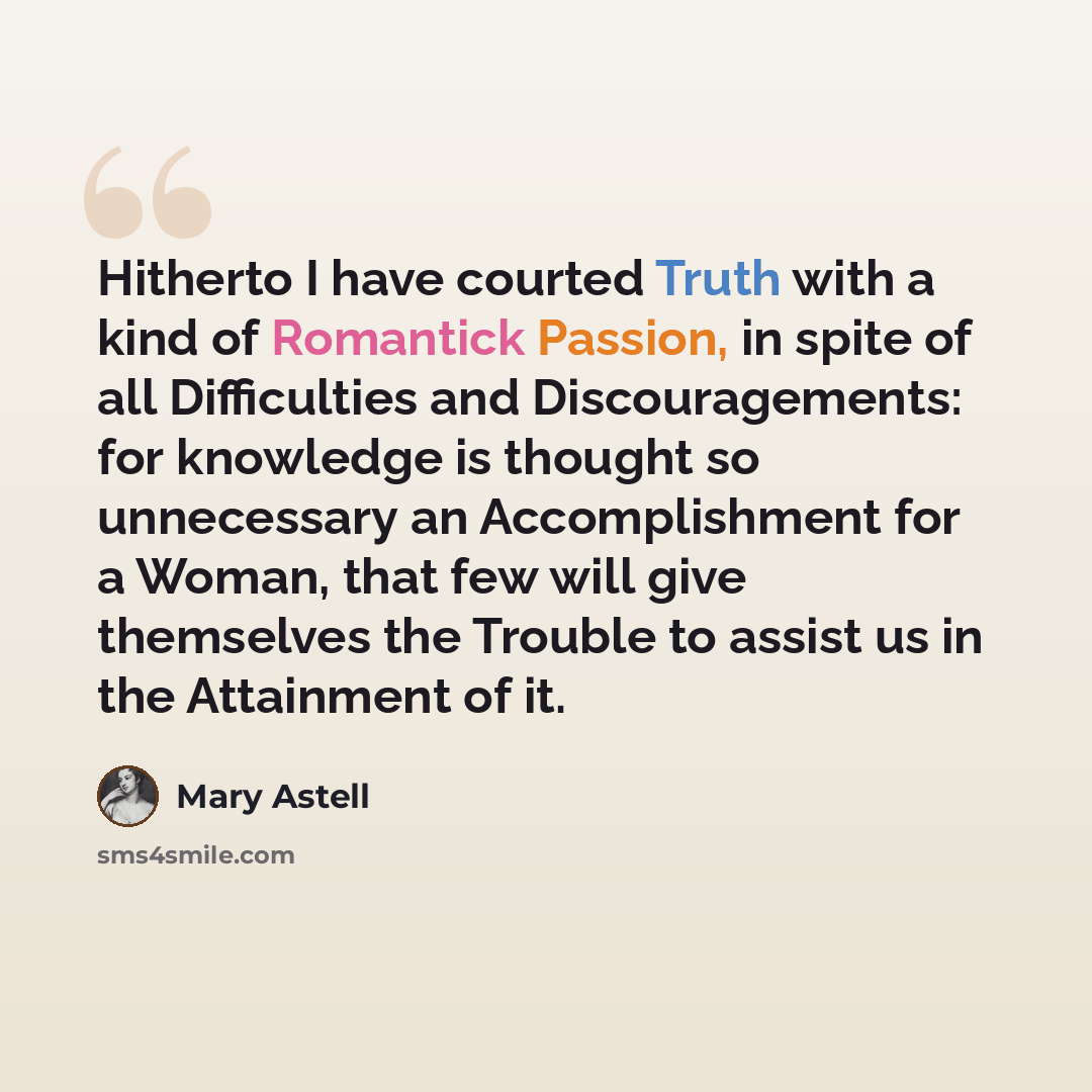 “Hitherto I have courted Truth with a kind of Romantick Passion, in spite of all Difficulties and Discouragements: for knowledge is thought so unnecessary an Accomplishment for a Woman, that few will give themselves the Trouble to assist us in the Attainment of it.” quote by Mary Astell