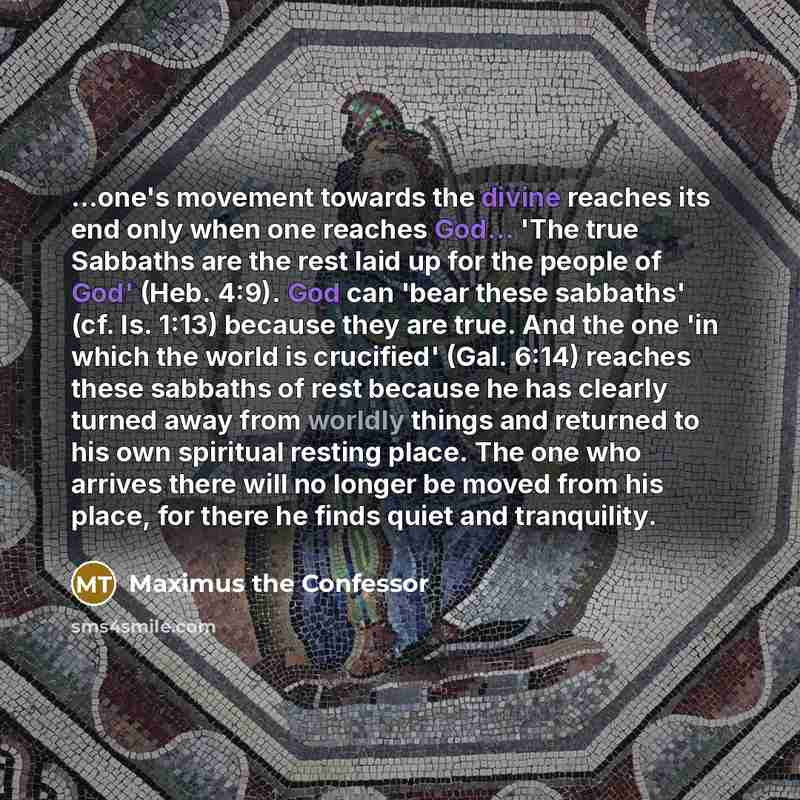“...one's movement towards the divine reaches its end only when one reaches God... 'The true Sabbaths are the rest laid up for the people of God' (Heb. 4:9). God can 'bear these sabbaths' (cf. Is. 1:13) because they are true. And the one 'in which the world is crucified' (Gal. 6:14) reaches these…” quote by Maximus the Confessor