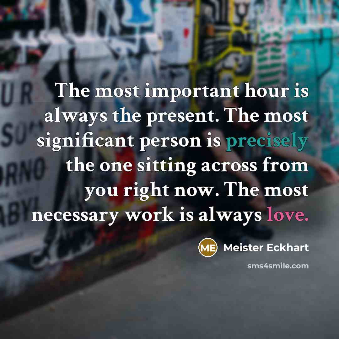 “The most important hour is always the present. The most significant person is precisely the one sitting across from you right now. The most necessary work is always love.” quote by Meister Eckhart