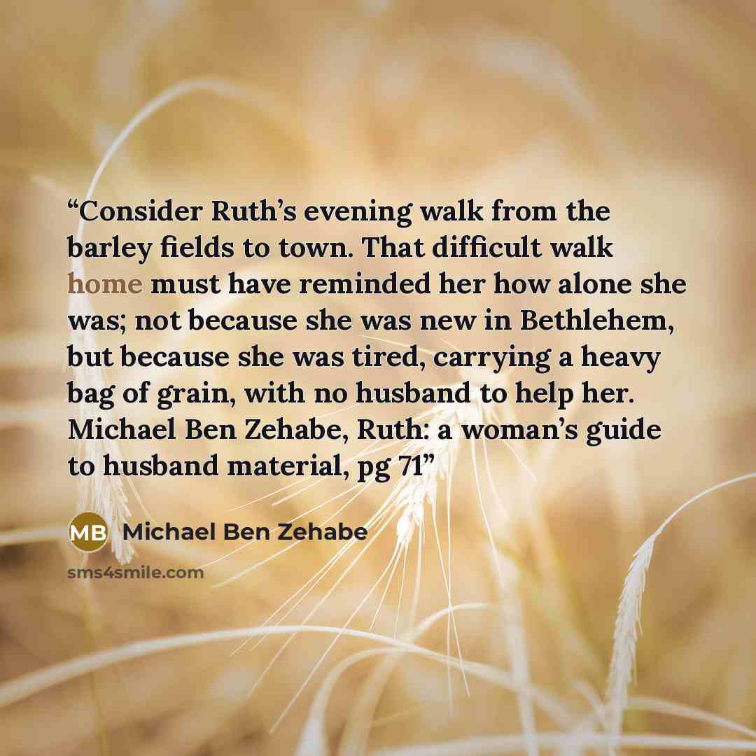 “Consider Ruth’s evening walk from the barley fields to town. That difficult walk home must have reminded her how alone she was; not because she was new in Bethlehem, but because she was tired, carrying a heavy bag of grain, with no husband to help her. Michael Ben Zehabe, Ruth: a woman’s guide to…” quote by Michael Ben Zehabe
