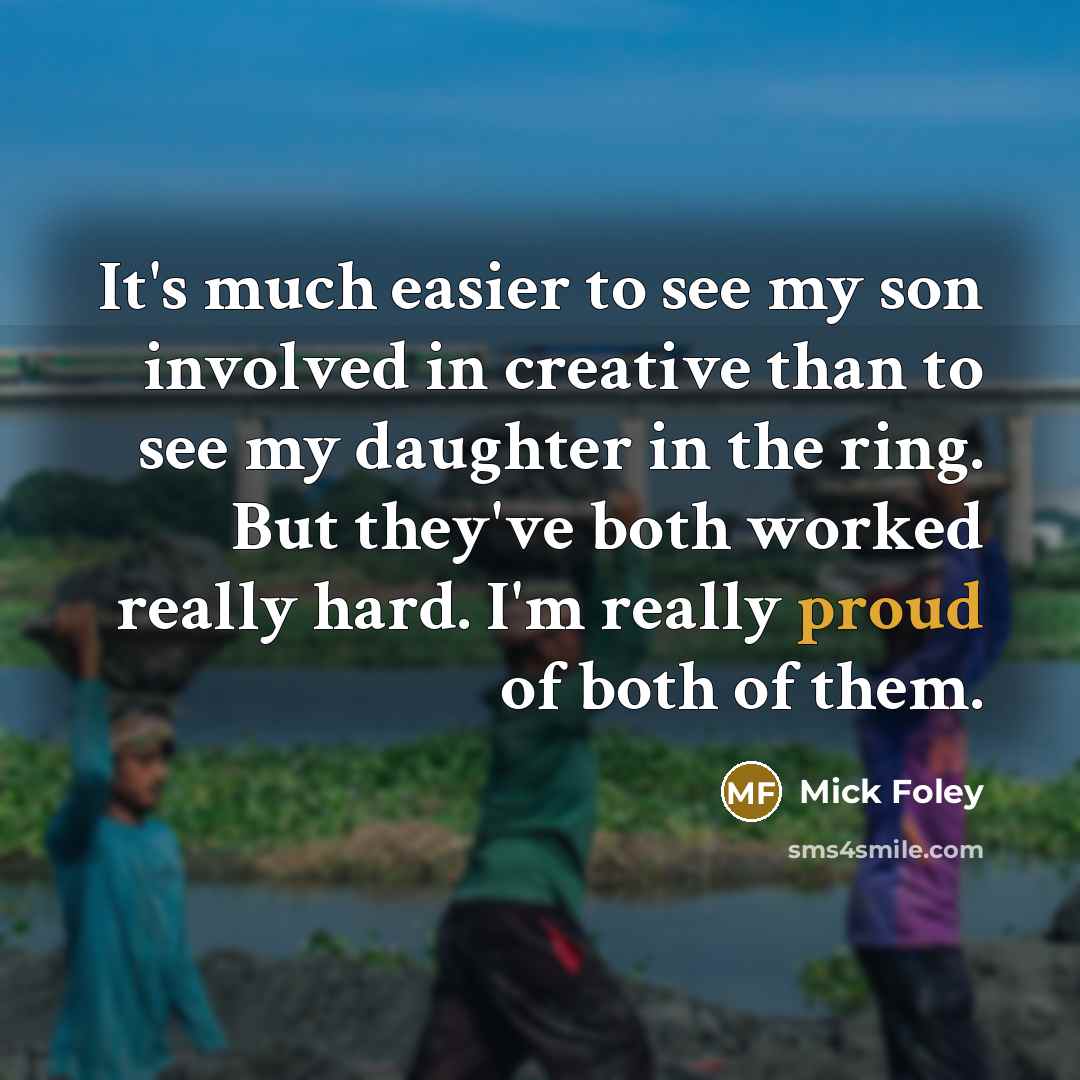 “It's much easier to see my son involved in creative than to see my daughter in the ring. But they've both worked really hard. I'm really proud of both of them.” quote by Mick Foley