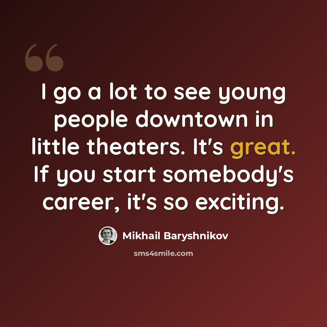 “I go a lot to see young people downtown in little theaters. It's great. If you start somebody's career, it's so exciting.” quote by Mikhail Baryshnikov