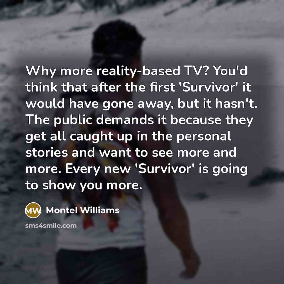 “Why more reality-based TV? You'd think that after the first 'Survivor' it would have gone away, but it hasn't. The public demands it because they get all caught up in the personal stories and want to see more and more. Every new 'Survivor' is going to show you more.” quote by Montel Williams