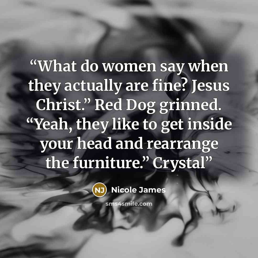 “What do women say when they actually are fine? Jesus Christ.” Red Dog grinned. “Yeah, they like to get inside your head and rearrange the furniture.” Crystal” quote by Nicole James
