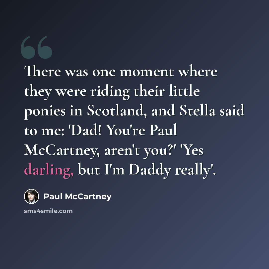 “There was one moment where they were riding their little ponies in Scotland, and Stella said to me: 'Dad! You're Paul McCartney, aren't you?' 'Yes darling, but I'm Daddy really'.” quote by Paul McCartney
