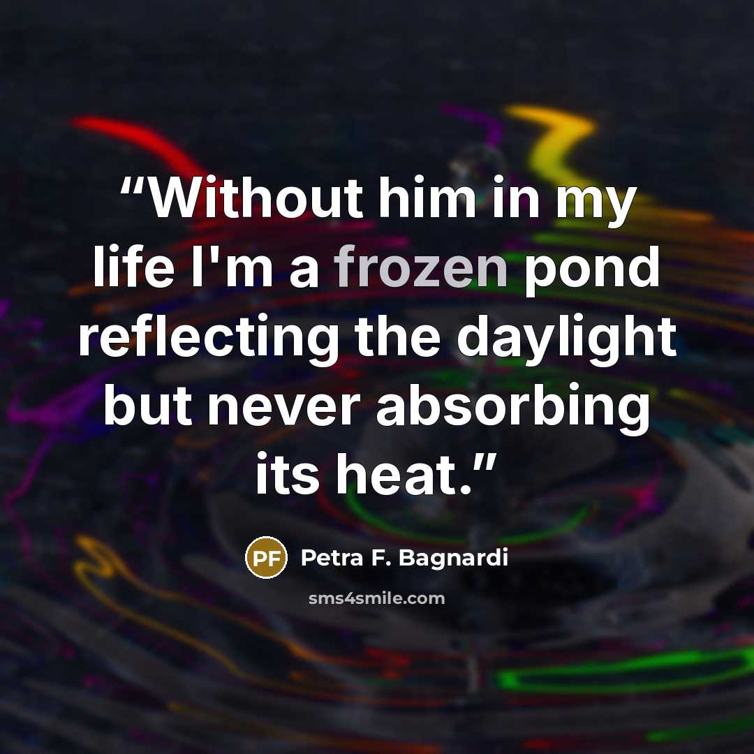 “Without him in my life I'm a frozen pond reflecting the daylight but never absorbing its heat.” quote by Petra F. Bagnardi