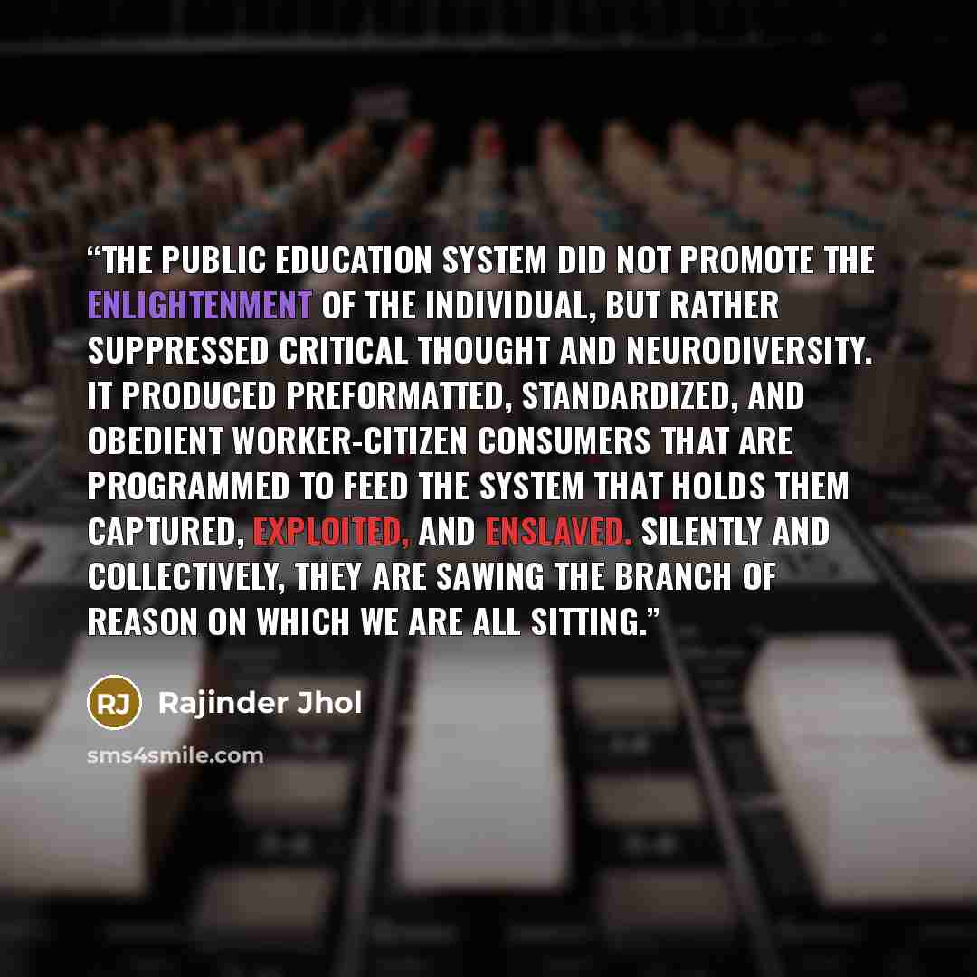 “The public education system did not promote the enlightenment of the individual, but rather suppressed critical thought and neurodiversity. It produced preformatted, standardized, and obedient worker-citizen consumers that are programmed to feed the system that holds them captured, exploited, and…” quote by Rajinder Jhol