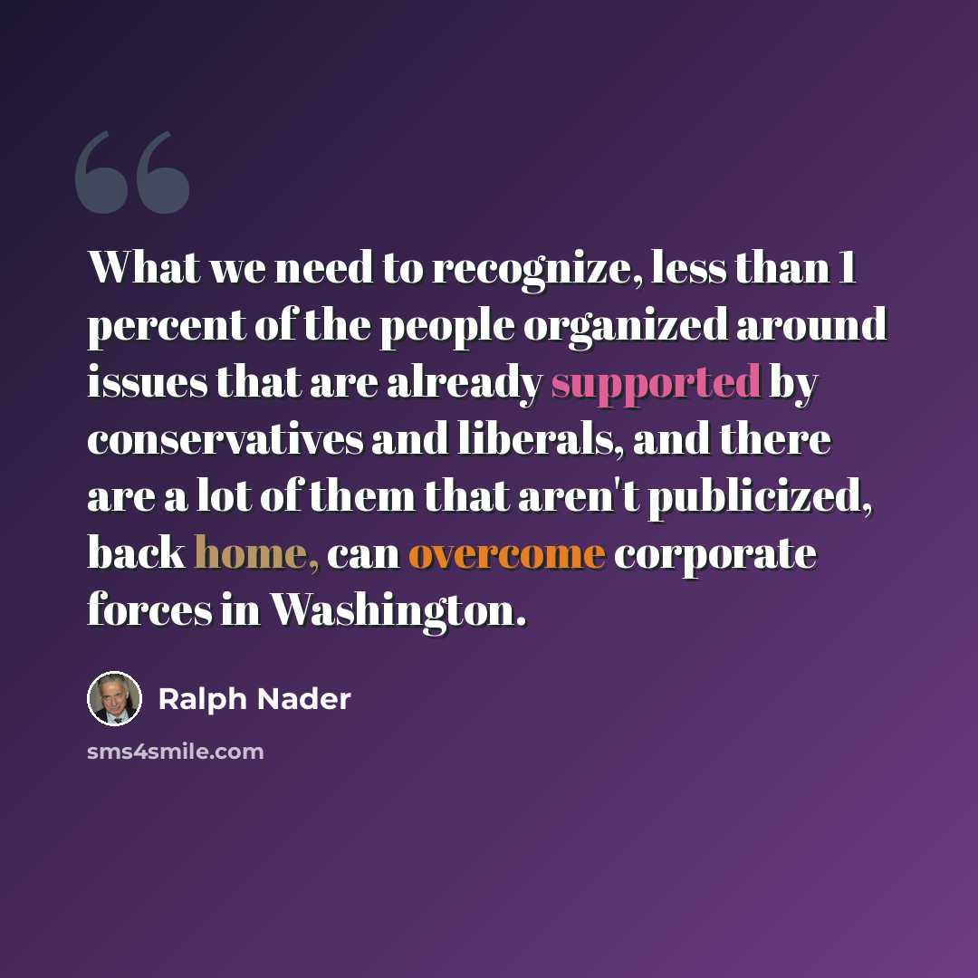 “What we need to recognize, less than 1 percent of the people organized around issues that are already supported by conservatives and liberals, and there are a lot of them that aren't publicized, back home, can overcome corporate forces in Washington.” quote by Ralph Nader