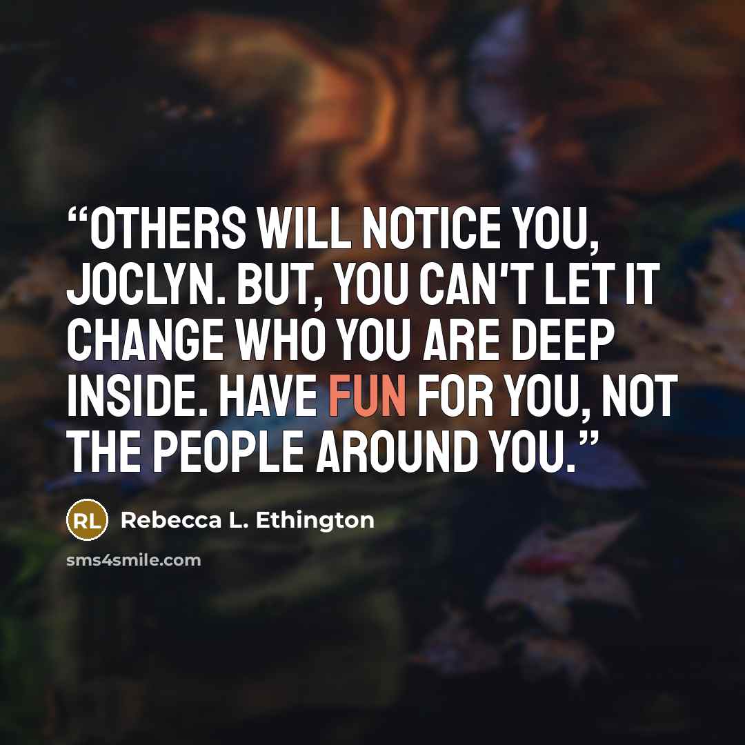“Others will notice you, Joclyn. But, you can't let it change who you are deep inside. Have fun for you, not the people around you.” quote by Rebecca L. Ethington