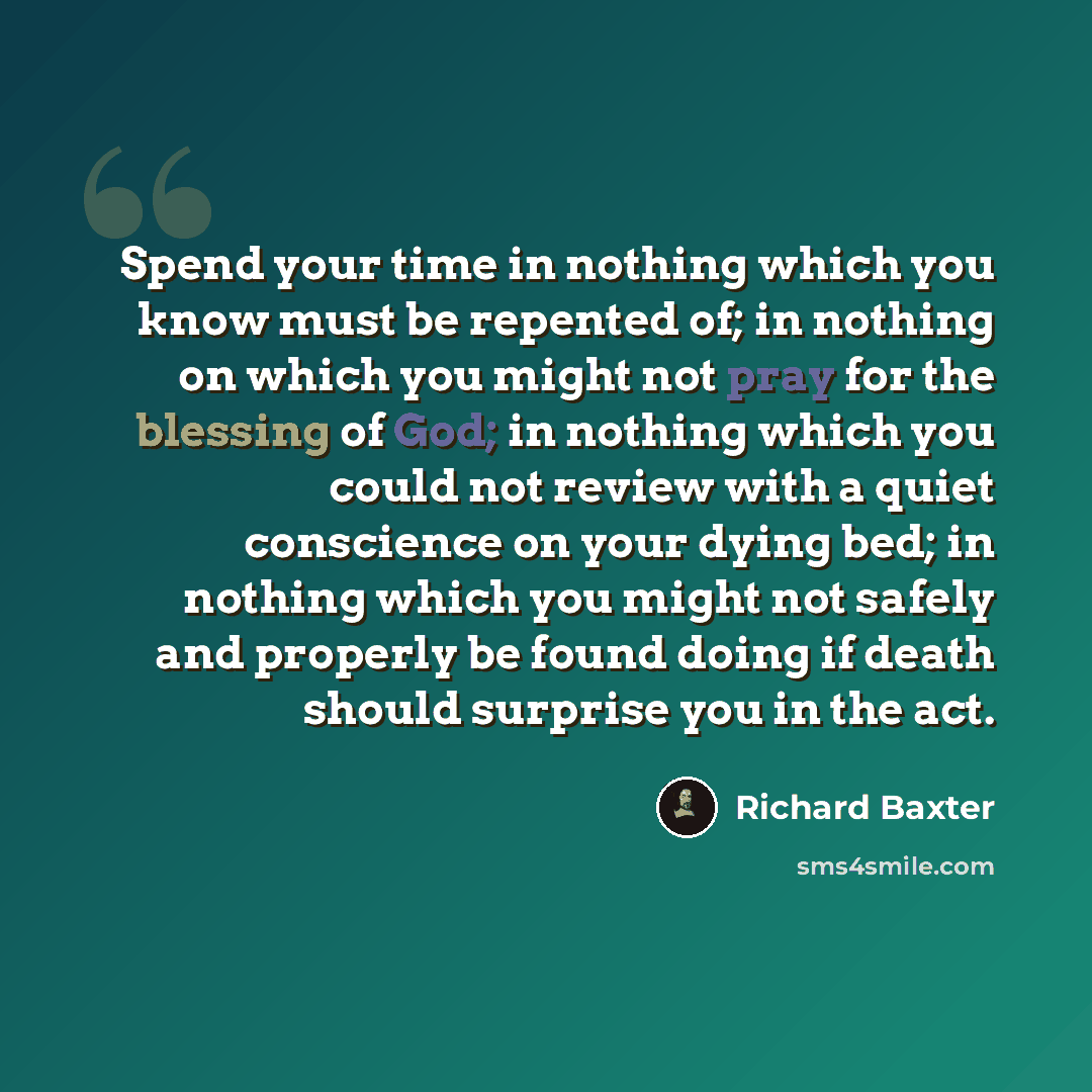 “Spend your time in nothing which you know must be repented of; in nothing on which you might not pray for the blessing of God; in nothing which you could not review with a quiet conscience on your dying bed; in nothing which you might not safely and properly be found doing if death should surprise…” quote by Richard Baxter