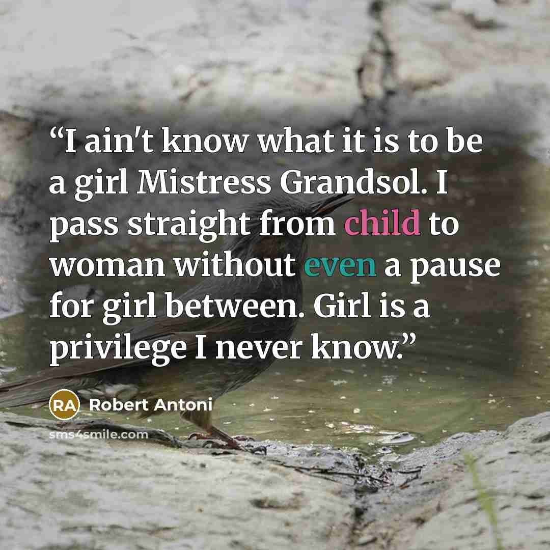 “I ain't know what it is to be a girl Mistress Grandsol. I pass straight from child to woman without even a pause for girl between. Girl is a privilege I never know.” quote by Robert Antoni