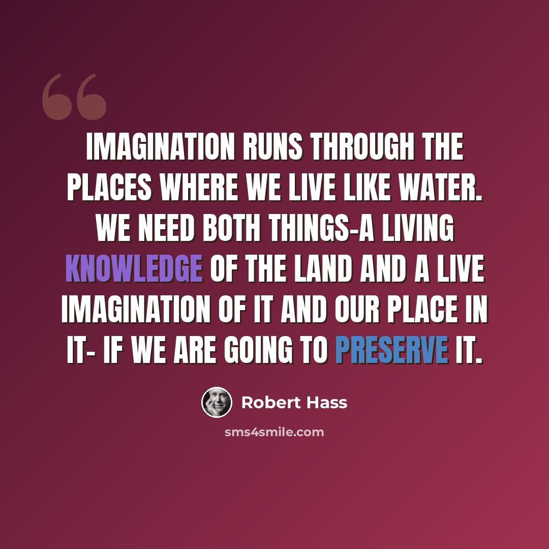 “Imagination runs through the places where we live like water. We need both things-a living knowledge of the land and a live imagination of it and our place in it- if we are going to preserve it.” quote by Robert Hass