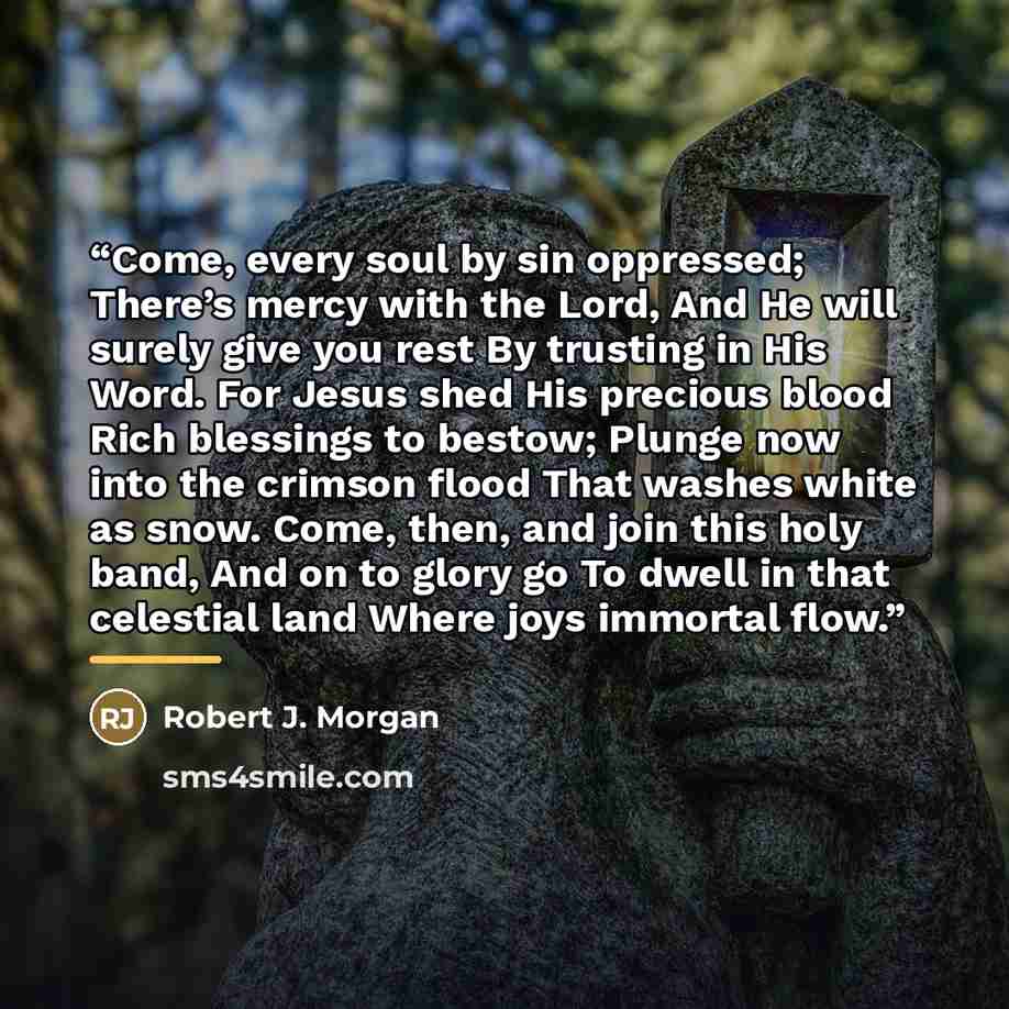 “Come, every soul by sin oppressed; There’s mercy with the Lord, And He will surely give you rest By trusting in His Word. For Jesus shed His precious blood Rich blessings to bestow; Plunge now into the crimson flood That washes white as snow. Come, then, and join this holy band, And on to glory go…” quote by Robert J. Morgan