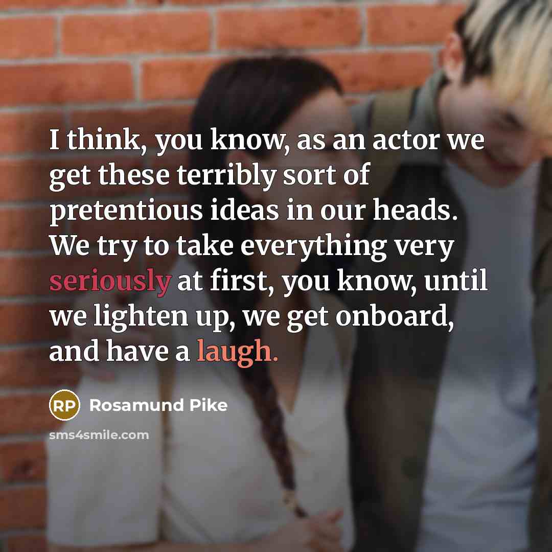 “I think, you know, as an actor we get these terribly sort of pretentious ideas in our heads. We try to take everything very seriously at first, you know, until we lighten up, we get onboard, and have a laugh.” quote by Rosamund Pike
