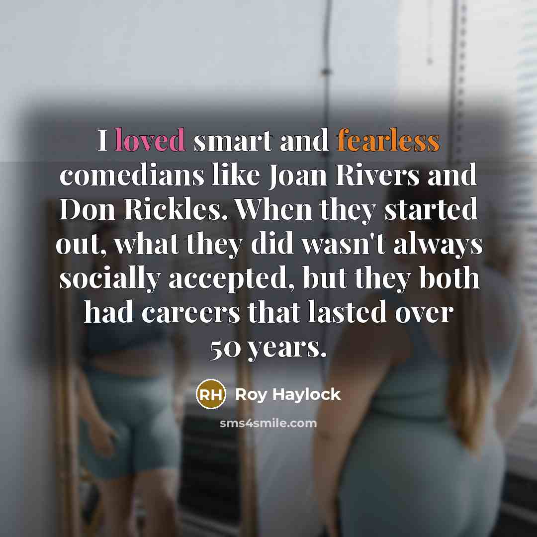 “I loved smart and fearless comedians like Joan Rivers and Don Rickles. When they started out, what they did wasn't always socially accepted, but they both had careers that lasted over 50 years.” quote by Roy Haylock
